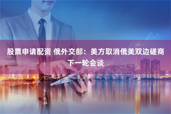 股票申请配资 俄外交部：美方取消俄美双边磋商下一轮会谈