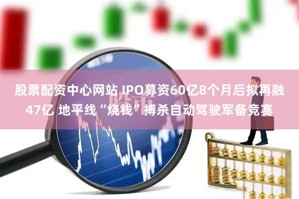 股票配资中心网站 IPO募资60亿8个月后拟再融47亿 地平线“烧钱”搏杀自动驾驶军备竞赛