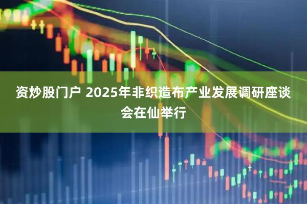 资炒股门户 2025年非织造布产业发展调研座谈会在仙举行