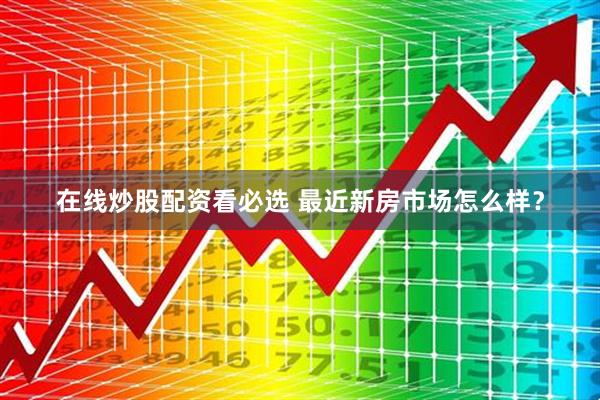 在线炒股配资看必选 最近新房市场怎么样？