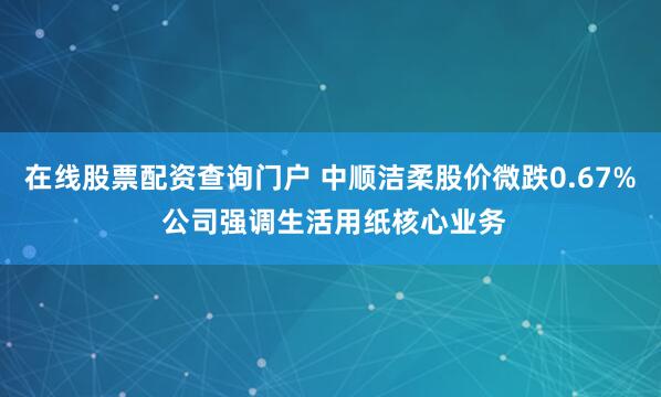 在线股票配资查询门户 中顺洁柔股价微跌0.67% 公司强调生活用纸核心业务