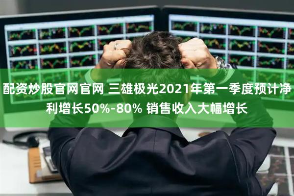 配资炒股官网官网 三雄极光2021年第一季度预计净利增长50%-80% 销售收入大幅增长
