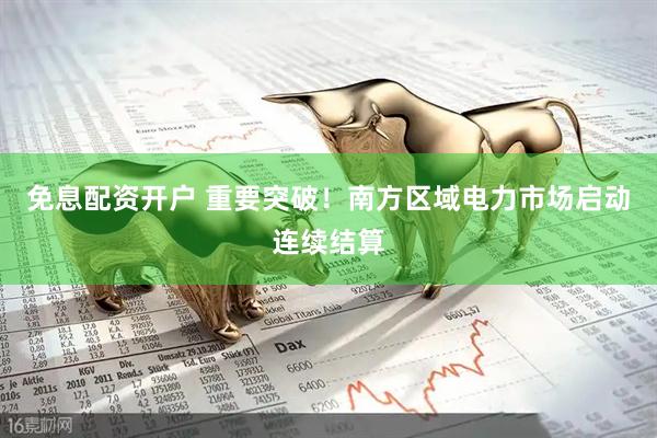 免息配资开户 重要突破！南方区域电力市场启动连续结算
