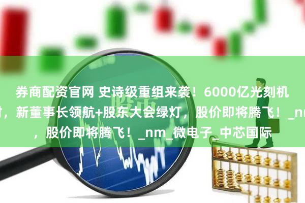 券商配资官网 史诗级重组来袭！6000亿光刻机霸主借壳上市倒计时，新董事长领航+股东大会绿灯，股价即将腾飞！_nm_微电子_中芯国际