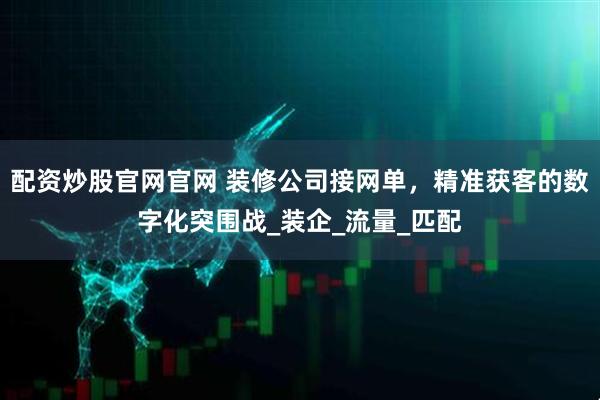配资炒股官网官网 装修公司接网单，精准获客的数字化突围战_装企_流量_匹配