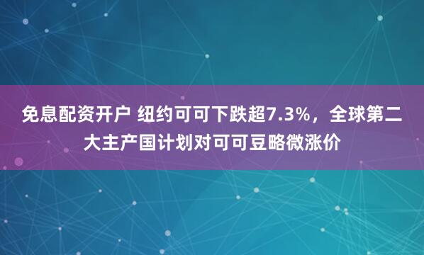 免息配资开户 纽约可可下跌超7.3%，全球第二大主产国计划对可可豆略微涨价