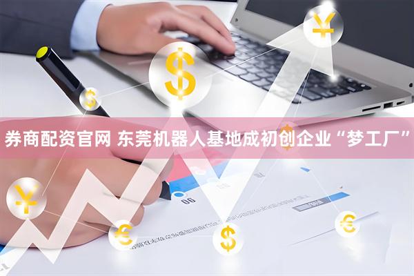 券商配资官网 东莞机器人基地成初创企业“梦工厂”