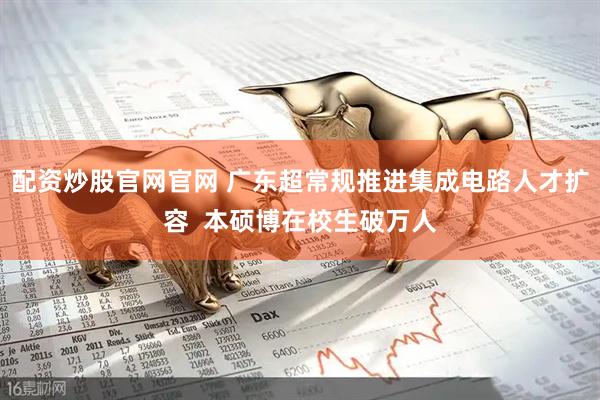 配资炒股官网官网 广东超常规推进集成电路人才扩容  本硕博在校生破万人