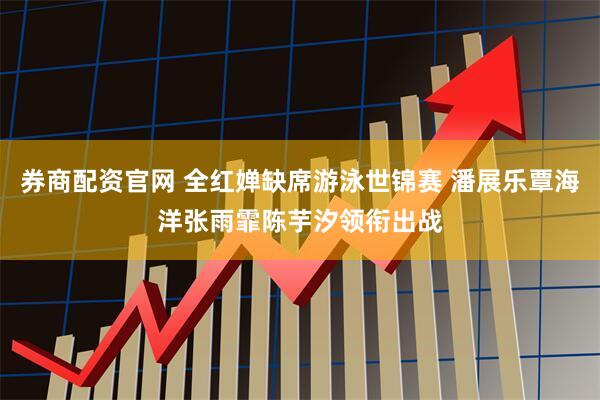 券商配资官网 全红婵缺席游泳世锦赛 潘展乐覃海洋张雨霏陈芋汐领衔出战