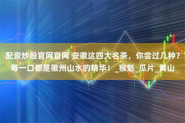 配资炒股官网官网 安徽这四大名茶，你尝过几种？每一口都是徽州山水的精华！_猴魁_瓜片_黄山