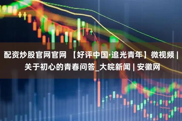 配资炒股官网官网 【好评中国·追光青年】微视频 | 关于初心的青春问答_大皖新闻 | 安徽网