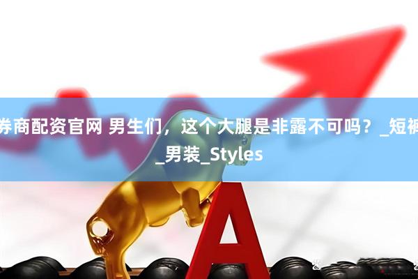 券商配资官网 男生们，这个大腿是非露不可吗？_短裤_男装_Styles