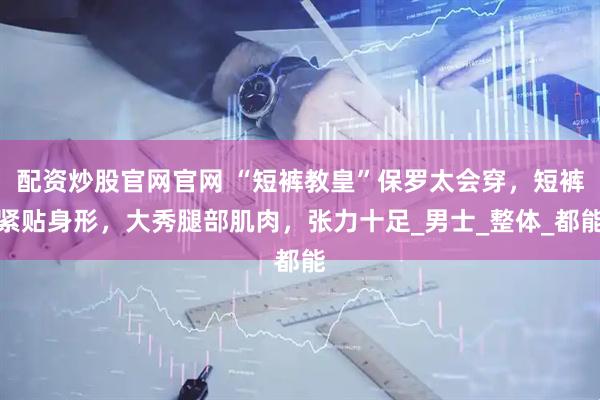 配资炒股官网官网 “短裤教皇”保罗太会穿，短裤紧贴身形，大秀腿部肌肉，张力十足_男士_整体_都能
