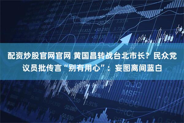 配资炒股官网官网 黄国昌转战台北市长？民众党议员批传言“别有用心”：妄图离间蓝白