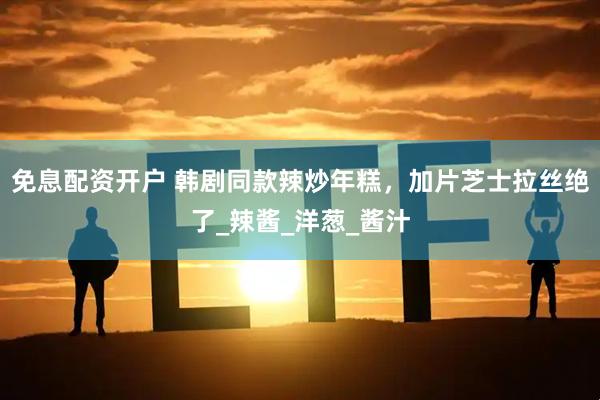 免息配资开户 韩剧同款辣炒年糕，加片芝士拉丝绝了_辣酱_洋葱_酱汁