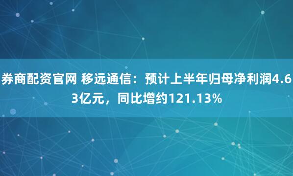 券商配资官网 移远通信：预计上半年归母净利润4.63亿元，同比增约121.13%