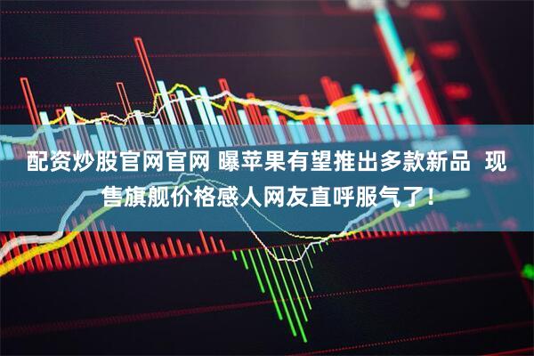 配资炒股官网官网 曝苹果有望推出多款新品  现售旗舰价格感人网友直呼服气了！