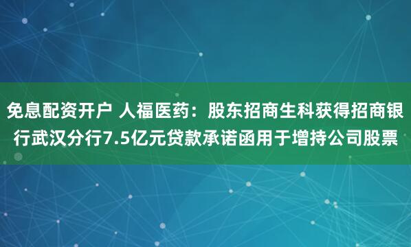 免息配资开户 人福医药：股东招商生科获得招商银行武汉分行7.5亿元贷款承诺函用于增持公司股票