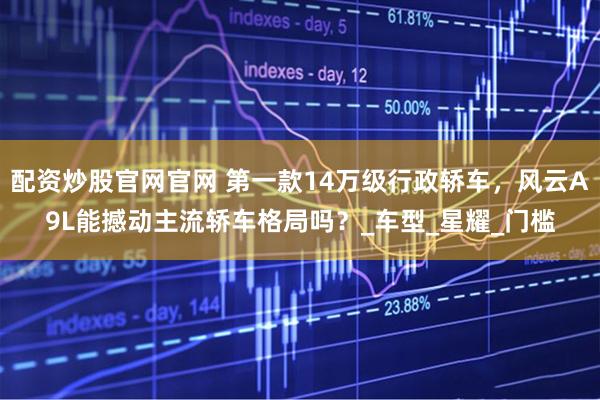 配资炒股官网官网 第一款14万级行政轿车，风云A9L能撼动主流轿车格局吗？_车型_星耀_门槛