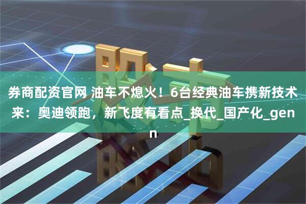 券商配资官网 油车不熄火！6台经典油车携新技术来：奥迪领跑，新飞度有看点_换代_国产化_gen