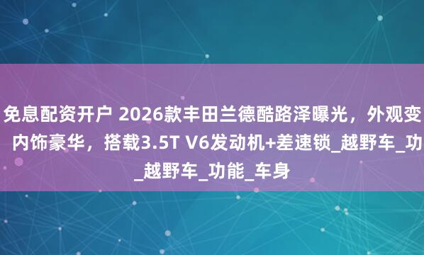 免息配资开户 2026款丰田兰德酷路泽曝光，外观变化明显，内饰豪华，搭载3.5T V6发动机+差速锁_越野车_功能_车身