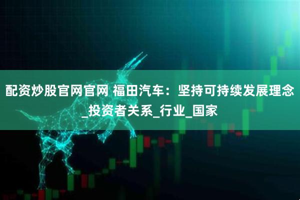 配资炒股官网官网 福田汽车：坚持可持续发展理念_投资者关系_行业_国家