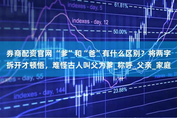 券商配资官网 “爹”和“爸”有什么区别？将两字拆开才顿悟，难怪古人叫父为爹_称呼_父亲_家庭