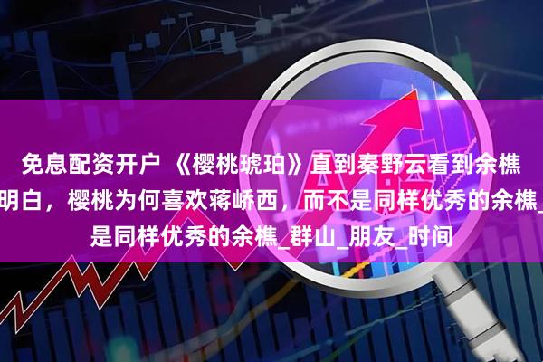 免息配资开户 《樱桃琥珀》直到秦野云看到余樵的默契测试，才明白，樱桃为何喜欢蒋峤西，而不是同样优秀的余樵_群山_朋友_时间