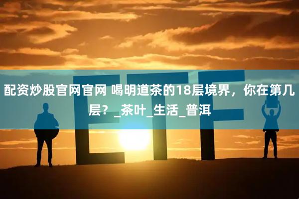配资炒股官网官网 喝明道茶的18层境界，你在第几层？_茶叶_生活_普洱