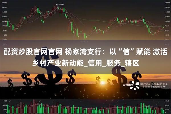 配资炒股官网官网 杨家湾支行：以“信”赋能 激活乡村产业新动能_信用_服务_辖区