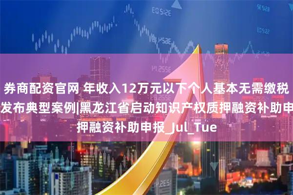 券商配资官网 年收入12万元以下个人基本无需缴税|四部门联合发布典型案例|黑龙江省启动知识产权质押融资补助申报_Jul_Tue