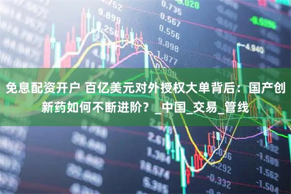 免息配资开户 百亿美元对外授权大单背后：国产创新药如何不断进阶？_中国_交易_管线