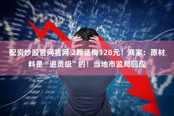 配资炒股官网官网 2颗话梅128元！商家：原材料是“进贡级”的！当地市监局回应