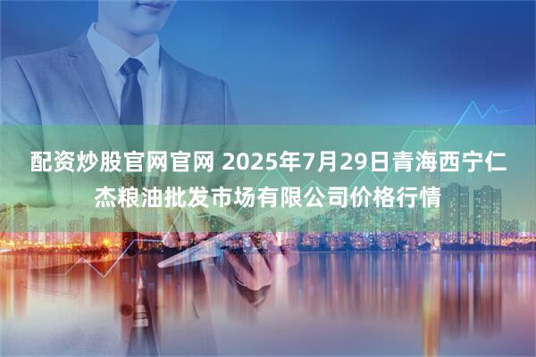 配资炒股官网官网 2025年7月29日青海西宁仁杰粮油批发市场有限公司价格行情