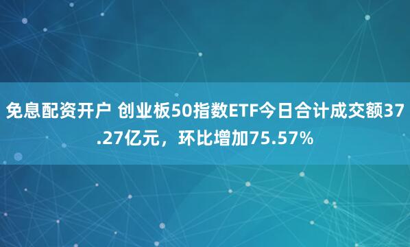 免息配资开户 创业板50指数ETF今日合计成交额37.27亿元，环比增加75.57%