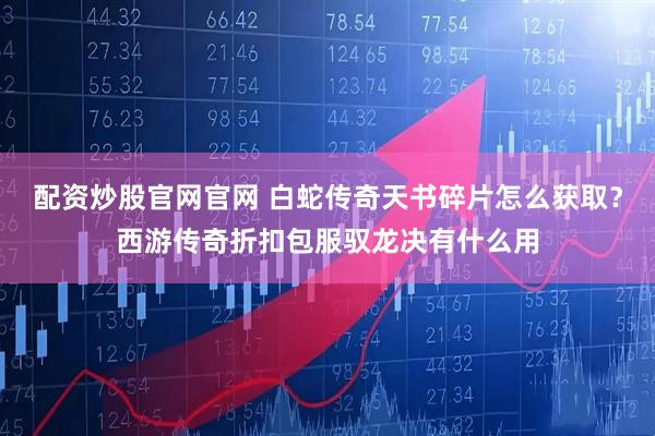 配资炒股官网官网 白蛇传奇天书碎片怎么获取？西游传奇折扣包服驭龙决有什么用