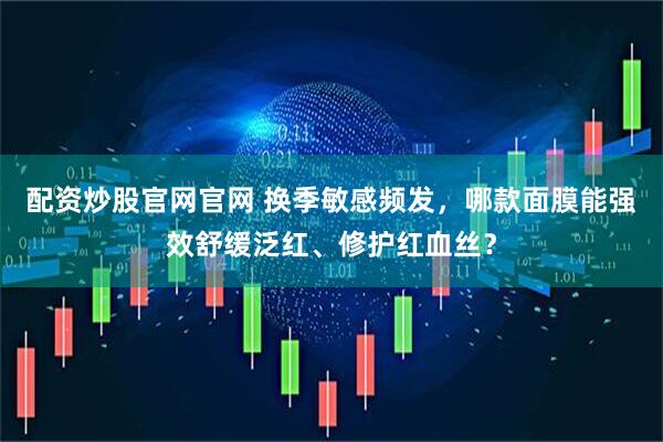 配资炒股官网官网 换季敏感频发，哪款面膜能强效舒缓泛红、修护红血丝？