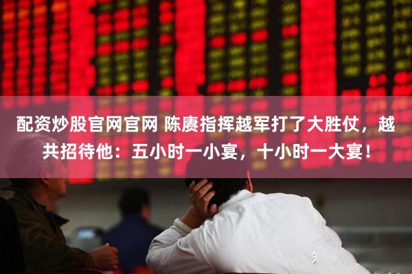 配资炒股官网官网 陈赓指挥越军打了大胜仗，越共招待他：五小时一小宴，十小时一大宴！
