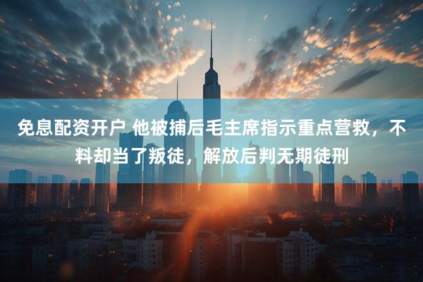 免息配资开户 他被捕后毛主席指示重点营救，不料却当了叛徒，解放后判无期徒刑