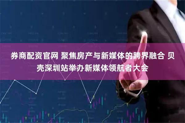 券商配资官网 聚焦房产与新媒体的跨界融合 贝壳深圳站举办新媒体领航者大会