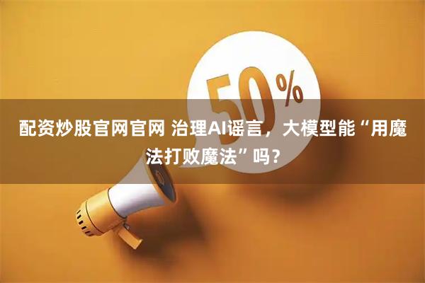 配资炒股官网官网 治理AI谣言，大模型能“用魔法打败魔法”吗？