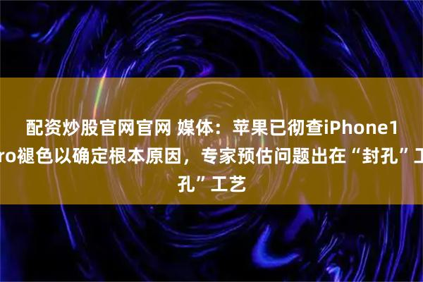 配资炒股官网官网 媒体:苹果已彻查iPhone17Pro褪色以确定根本原因,专家预估问题出在“封孔”工艺