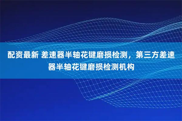 配资最新 差速器半轴花键磨损检测，第三方差速器半轴花键磨损检测机构