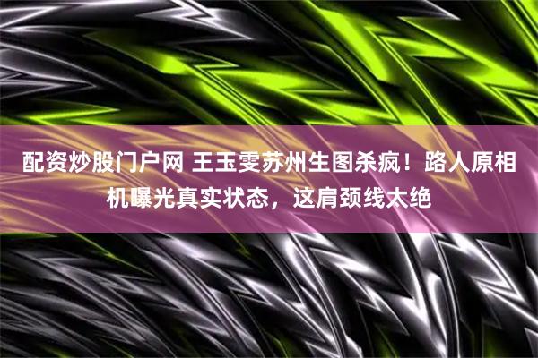 配资炒股门户网 王玉雯苏州生图杀疯！路人原相机曝光真实状态，这肩颈线太绝
