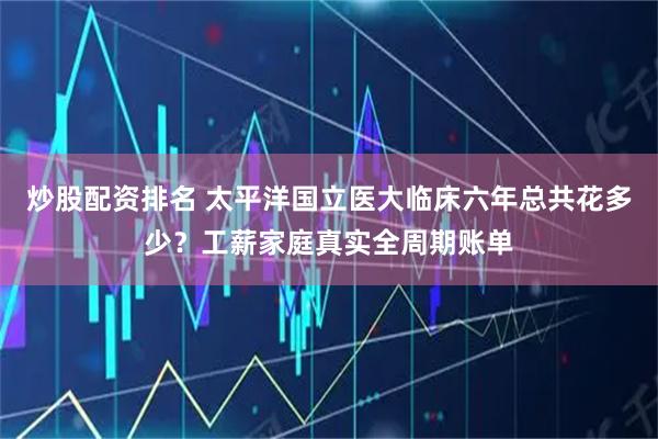 炒股配资排名 太平洋国立医大临床六年总共花多少？工薪家庭真实全周期账单