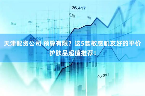 天津配资公司 预算有限?这5款敏感肌友好的平价护肤品超值推荐!
