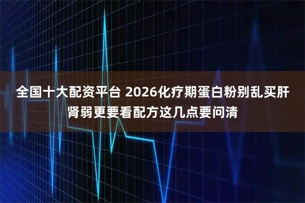 全国十大配资平台 2026化疗期蛋白粉别乱买肝肾弱更要看配方这几点要问清