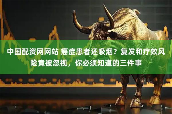中国配资网网站 癌症患者还吸烟?复发和疗效风险竟被忽视,你必须知道的三件事