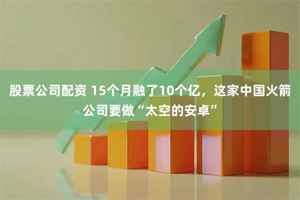 股票公司配资 15个月融了10个亿，这家中国火箭公司要做“太空的安卓”