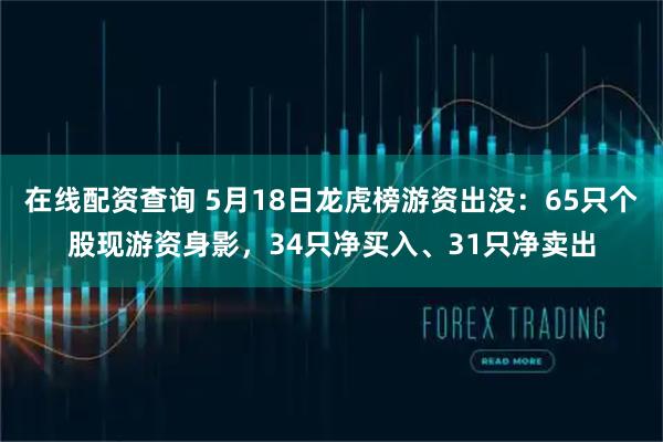 在线配资查询 5月18日龙虎榜游资出没:65只个股现游资身影,34只净买入、31只净卖出